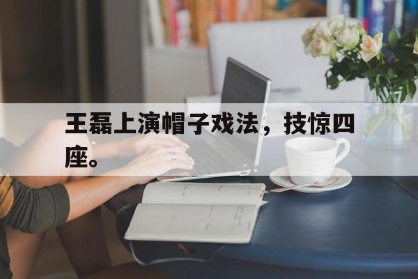 半岛体育下载-王磊上演帽子戏法，技惊四座。