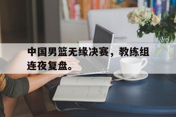 半岛体育APP-中国男篮无缘决赛，教练组连夜复盘。