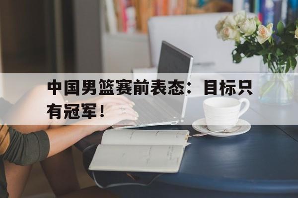 半岛体育APP-中国男篮赛前表态：目标只有冠军！