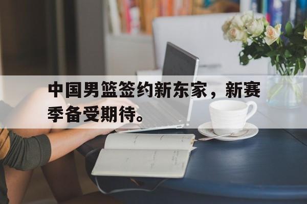半岛体育下载-中国男篮签约新东家，新赛季备受期待。