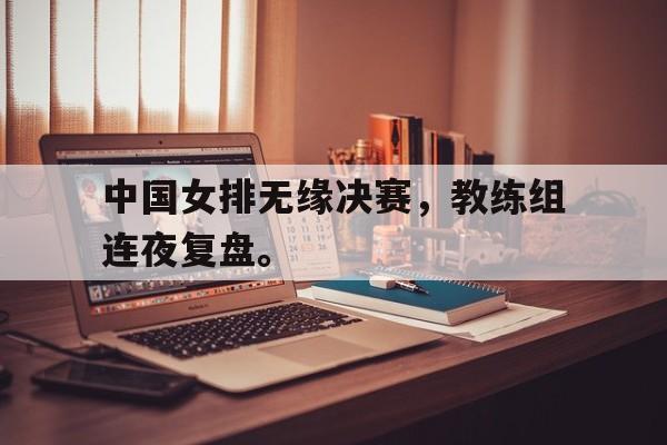 半岛体育下载-中国女排无缘决赛，教练组连夜复盘。