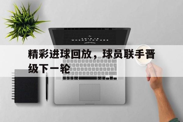 半岛体育-精彩进球回放，球员联手晋级下一轮