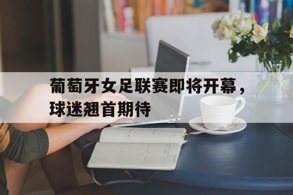 半岛体育下载-葡萄牙女足联赛即将开幕，球迷翘首期待