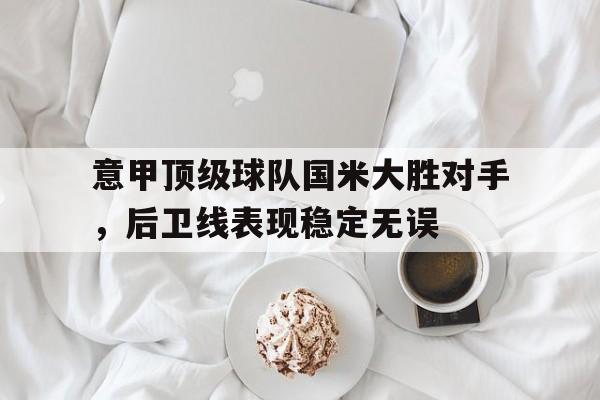 半岛体育注册网址-意甲顶级球队国米大胜对手，后卫线表现稳定无误