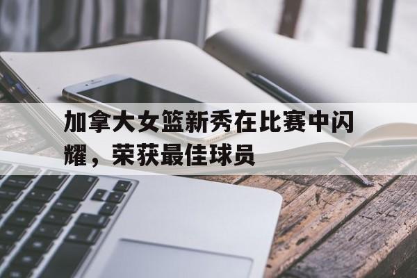 半岛体育APP-加拿大女篮新秀在比赛中闪耀，荣获最佳球员